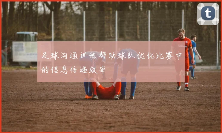 足球沟通训练帮助球队优化比赛中的信息传递效率